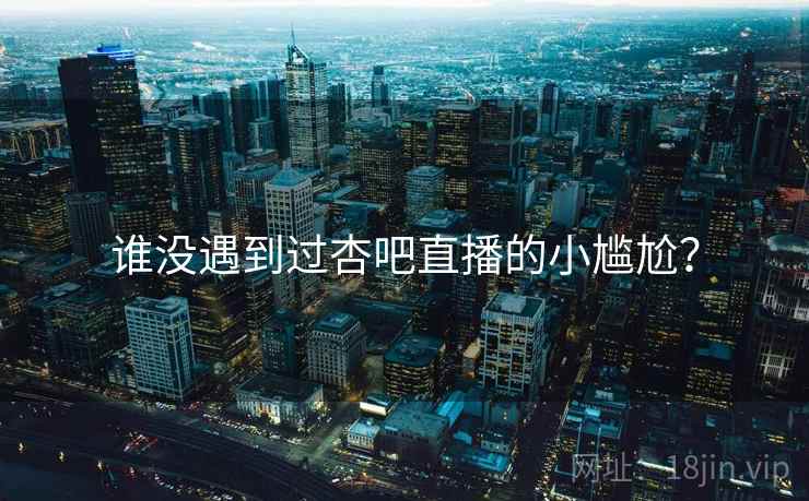 谁没遇到过杏吧直播的小尴尬？