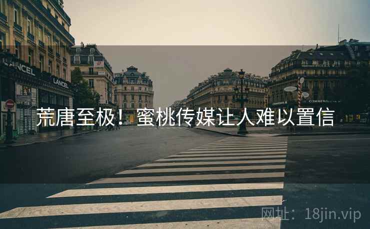 荒唐至极！蜜桃传媒让人难以置信