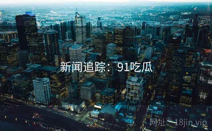 新闻追踪：91吃瓜