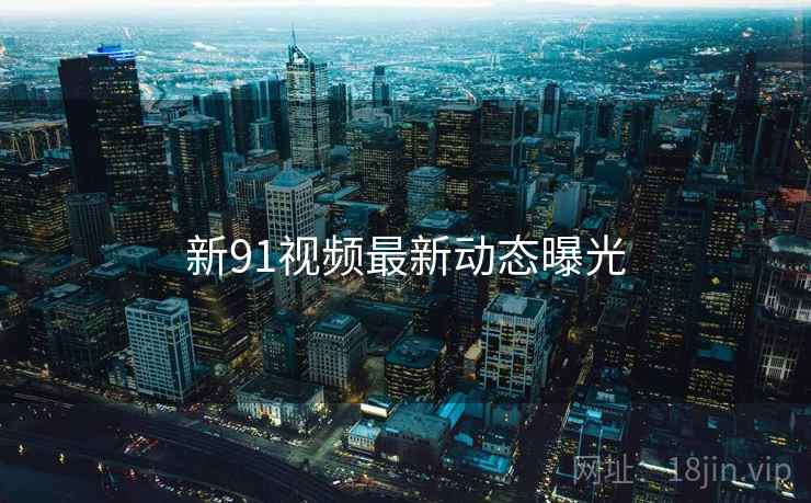 新91视频最新动态曝光