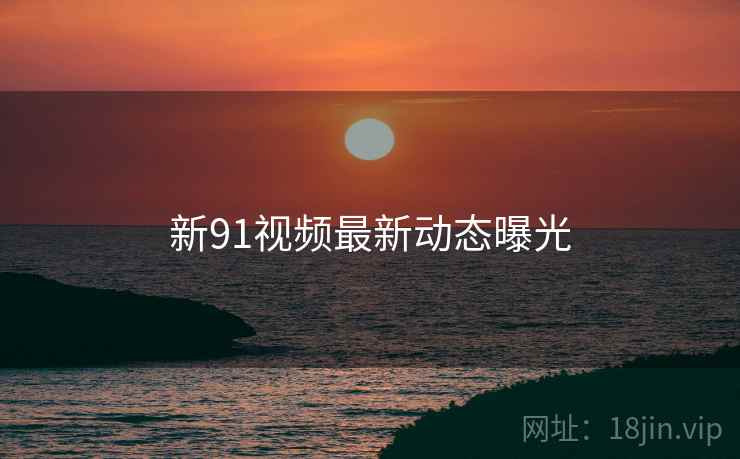 新91视频最新动态曝光