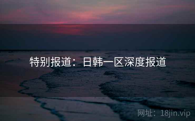 特别报道：日韩一区深度报道
