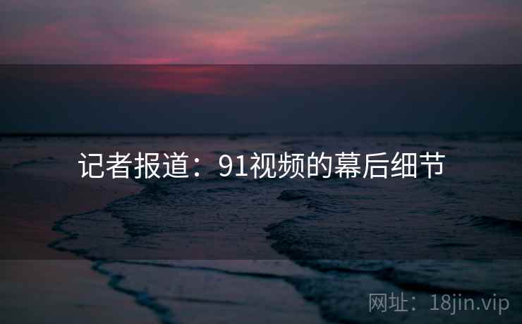 记者报道：91视频的幕后细节